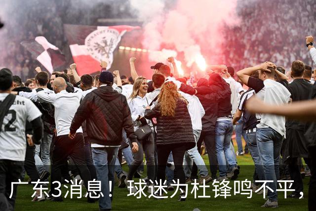 广东3消息！球迷为杜锋鸣不平，胡明轩展现领袖气质，王仕鹏预言成真