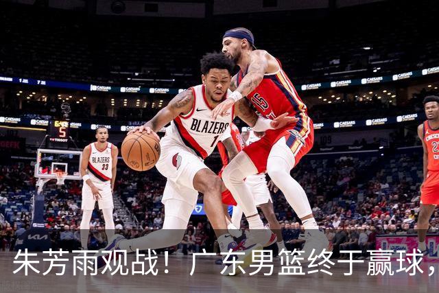朱芳雨观战！广东男篮终于赢球，赛后三人被表扬，徐杰可以离队了